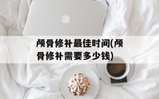 颅骨修补最佳时间(颅骨修补需要多少钱)