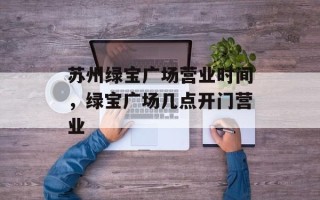 苏州绿宝广场营业时间，绿宝广场几点开门营业