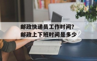 邮政快递员工作时间？邮政上下班时间是多少