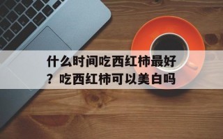 什么时间吃西红柿最好？吃西红柿可以美白吗