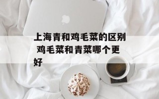 上海青和鸡毛菜的区别 鸡毛菜和青菜哪个更好