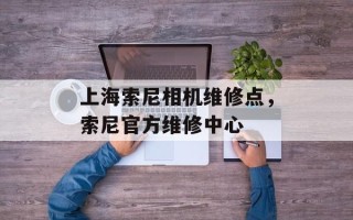上海索尼相机维修点，索尼官方维修中心