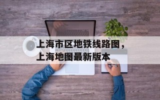 上海市区地铁线路图，上海地图最新版本