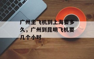广州坐飞机到上海要多久，广州到昆明飞机要几个小时