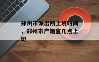 郑州市派出所上班时间，郑州市户籍室几点上班