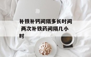 补铁补钙间隔多长时间 两次补铁药间隔几小时