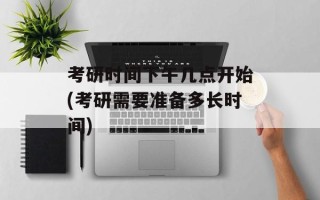 考研时间下午几点开始(考研需要准备多长时间)