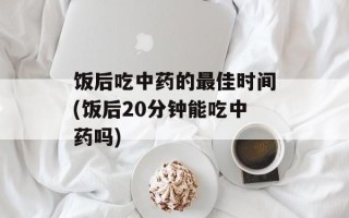 饭后吃中药的最佳时间(饭后20分钟能吃中药吗)