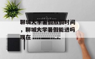 聊城大学暑假放假时间，聊城大学暑假能进吗现在