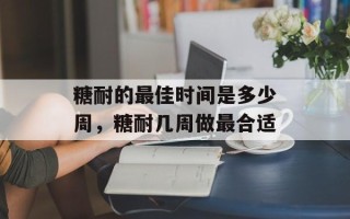 糖耐的最佳时间是多少周，糖耐几周做最合适