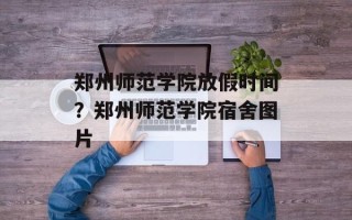 郑州师范学院放假时间？郑州师范学院宿舍图片