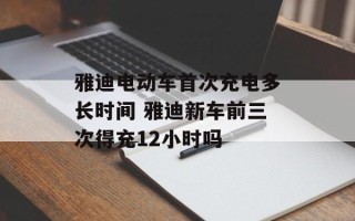 雅迪电动车首次充电多长时间 雅迪新车前三次得充12小时吗