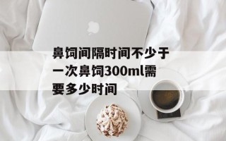 鼻饲间隔时间不少于 一次鼻饲300ml需要多少时间