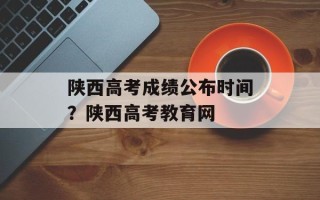 陕西高考成绩公布时间？陕西高考教育网