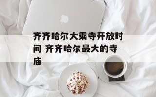 齐齐哈尔大乘寺开放时间 齐齐哈尔最大的寺庙