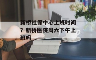 新桥社保中心上班时间？新桥医院周六下午上班吗