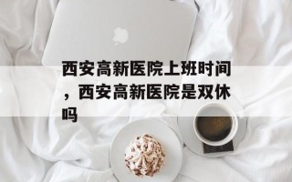 西安高新医院上班时间，西安高新医院是双休吗