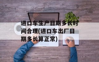 进口车生产日期多长时间合理(进口车出厂日期多长算正常)
