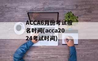 ACCA6月份考试报名时间(acca2024考试时间)