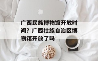 广西民族博物馆开放时间？广西壮族自治区博物馆开放了吗