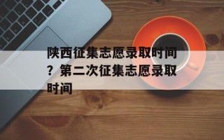 陕西征集志愿录取时间？第二次征集志愿录取时间