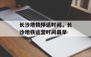 长沙地铁停运时间，长沙地铁运营时间最早