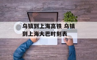 乌镇到上海高铁 乌镇到上海大巴时刻表