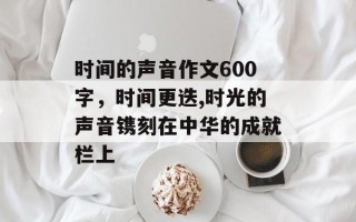 时间的声音作文600字，时间更迭,时光的声音镌刻在中华的成就栏上
