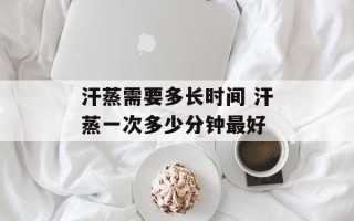 汗蒸需要多长时间 汗蒸一次多少分钟最好