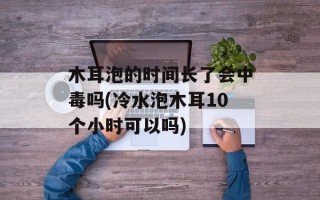 木耳泡的时间长了会中毒吗(冷水泡木耳10个小时可以吗)