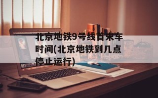 北京地铁9号线首末车时间(北京地铁到几点停止运行)