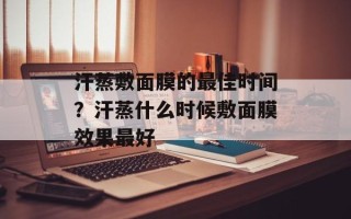 汗蒸敷面膜的最佳时间？汗蒸什么时候敷面膜效果最好