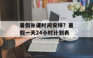 暑假补课时间安排？暑假一天24小时计划表