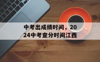 中考出成绩时间，2024中考查分时间江西
