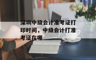 深圳中级会计准考证打印时间，中级会计打准考证在哪