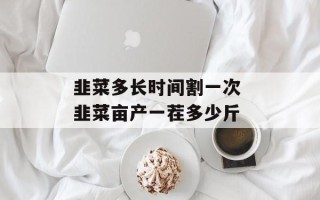 韭菜多长时间割一次 韭菜亩产一茬多少斤