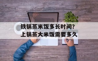 铁锅蒸米饭多长时间？上锅蒸大米饭需要多久