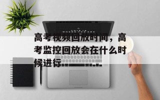 高考视频回放时间，高考监控回放会在什么时候进行