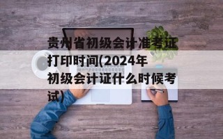贵州省初级会计准考证打印时间(2024年初级会计证什么时候考试)