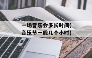 一场音乐会多长时间(音乐节一般几个小时)