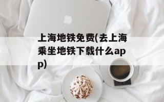 上海地铁免费(去上海乘坐地铁下载什么app)