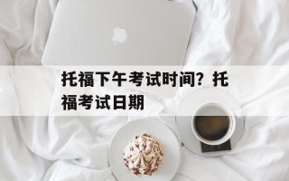 托福下午考试时间？托福考试日期