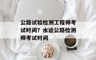 公路试验检测工程师考试时间？水运公路检测师考试时间