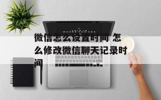 微信怎么设置时间 怎么修改微信聊天记录时间