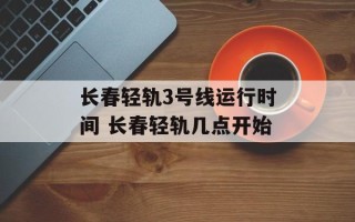 长春轻轨3号线运行时间 长春轻轨几点开始