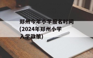 郑州今年小学报名时间(2024年郑州小学入学政策)