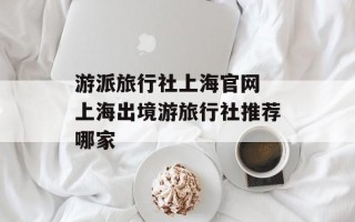 游派旅行社上海官网 上海出境游旅行社推荐哪家