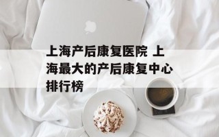 上海产后康复医院 上海最大的产后康复中心排行榜