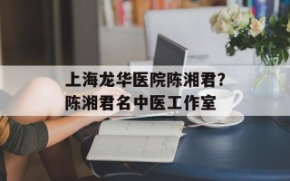 上海龙华医院陈湘君？陈湘君名中医工作室