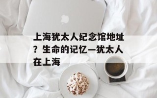 上海犹太人纪念馆地址？生命的记忆—犹太人在上海